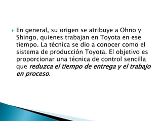  En general, su origen se atribuye a Ohno y
Shingo, quienes trabajan en Toyota en ese
tiempo. La técnica se dio a conocer como el
sistema de producción Toyota. El objetivo es
proporcionar una técnica de control sencilla
que reduzca el tiempo de entrega y el trabajo
en proceso.
 