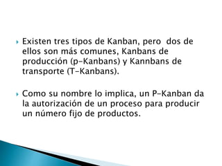 Existen tres tipos de Kanban, pero dos de
ellos son más comunes, Kanbans de
producción (p-Kanbans) y Kannbans de
transporte (T-Kanbans).
 Como su nombre lo implica, un P-Kanban da
la autorización de un proceso para producir
un número fijo de productos.
 
