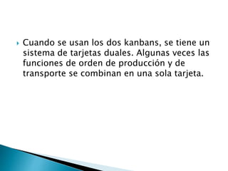 Cuando se usan los dos kanbans, se tiene un
sistema de tarjetas duales. Algunas veces las
funciones de orden de producción y de
transporte se combinan en una sola tarjeta.
 