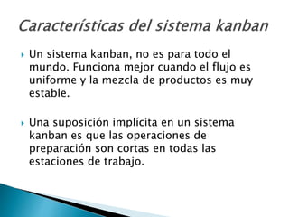  Un sistema kanban, no es para todo el
mundo. Funciona mejor cuando el flujo es
uniforme y la mezcla de productos es muy
estable.
 Una suposición implícita en un sistema
kanban es que las operaciones de
preparación son cortas en todas las
estaciones de trabajo.
 