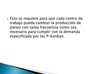  Esto se requiere para que cada centro de
trabajo pueda cambiar la producción de
partes con tanta frecuencia como sea
necesario para cumplir con la demanda
especificada por las P-kanban.
 