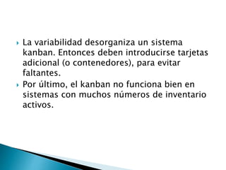  La variabilidad desorganiza un sistema
kanban. Entonces deben introducirse tarjetas
adicional (o contenedores), para evitar
faltantes.
 Por último, el kanban no funciona bien en
sistemas con muchos números de inventario
activos.
 