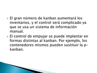  El gran número de kanban aumentará los
inventarios, y el control será complicado ya
que se usa un sistema de información
manual.
 El control de empujar se puede implantar en
formas distintas al kanban. Por ejemplo, los
contenedores mismos pueden sustituir la p-
kanban.
 