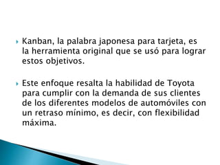 Kanban, la palabra japonesa para tarjeta, es
la herramienta original que se usó para lograr
estos objetivos.
 Este enfoque resalta la habilidad de Toyota
para cumplir con la demanda de sus clientes
de los diferentes modelos de automóviles con
un retraso mínimo, es decir, con flexibilidad
máxima.
 