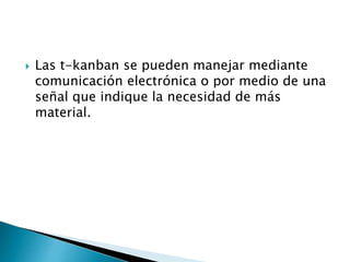  Las t-kanban se pueden manejar mediante
comunicación electrónica o por medio de una
señal que indique la necesidad de más
material.
 