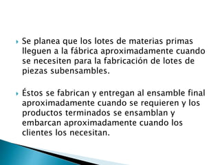  Se planea que los lotes de materias primas
lleguen a la fábrica aproximadamente cuando
se necesiten para la fabricación de lotes de
piezas subensambles.
 Éstos se fabrican y entregan al ensamble final
aproximadamente cuando se requieren y los
productos terminados se ensamblan y
embarcan aproximadamente cuando los
clientes los necesitan.
 