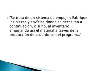  "Se trata de un sistema de empujar: Fabrique
las piezas y envíelas donde se necesitan a
continuación, o si no, al inventario,
empujando así el material a través de la
producción de acuerdo con el programa."
 