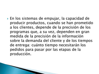  En los sistemas de empujar, la capacidad de
producir productos, cuando se han prometido
a los clientes, depende de la precisión de los
programas que, a su vez, dependen en gran
medida de la precisión de la información
sobre la demanda del cliente y de los tiempos
de entrega: cuánto tiempo necesitarán los
pedidos para pasar por las etapas de la
producción.
 