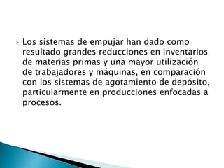  Los sistemas de empujar han dado como
resultado grandes reducciones en inventarios
de materias primas y una mayor utilización
de trabajadores y máquinas, en comparación
con los sistemas de agotamiento de depósito,
particularmente en producciones enfocadas a
procesos.
 