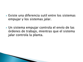  Existe una diferencia sutil entre los sistemas
empujar y los sistemas jalar.
 Un sistema empujar controla el envío de las
órdenes de trabajo, mientras que el sistema
jalar controla la planta.
 