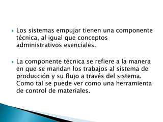  Los sistemas empujar tienen una componente
técnica, al igual que conceptos
administrativos esenciales.
 La componente técnica se refiere a la manera
en que se mandan los trabajos al sistema de
producción y su flujo a través del sistema.
Como tal se puede ver como una herramienta
de control de materiales.
 