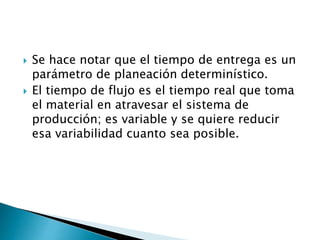  Se hace notar que el tiempo de entrega es un
parámetro de planeación determinístico.
 El tiempo de flujo es el tiempo real que toma
el material en atravesar el sistema de
producción; es variable y se quiere reducir
esa variabilidad cuanto sea posible.
 