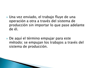  Una vez enviado, el trabajo fluye de una
operación a otra a través del sistema de
producción sin importar lo que pase adelante
de él.
 De aquí el término empujar para este
método; se empujan los trabajos a través del
sistema de producción.
 