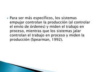  Para ser más específicos, los sistemas
empujar controlan la producción (al controlar
el envío de órdenes) y miden el trabajo en
proceso, mientras que los sistemas jalar
controlan el trabajo en proceso y miden la
producción (Spearman, 1992).
 
