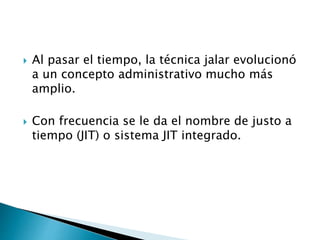  Al pasar el tiempo, la técnica jalar evolucionó
a un concepto administrativo mucho más
amplio.
 Con frecuencia se le da el nombre de justo a
tiempo (JIT) o sistema JIT integrado.
 
