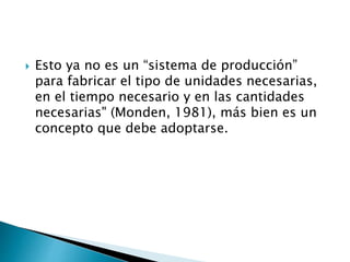  Esto ya no es un “sistema de producción”
para fabricar el tipo de unidades necesarias,
en el tiempo necesario y en las cantidades
necesarias" (Monden, 1981), más bien es un
concepto que debe adoptarse.
 