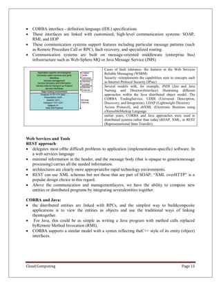 Cloud Computing Page 11
 CORBA interface - definition language (IDL) specifications
 These interfaces are linked with customized, high-level communication systems: SOAP,
RMI, and IIOP
 These communication systems support features including particular message patterns (such
as Remote Procedure Call or RPC), fault recovery, and specialized routing.
 Communication systems are built on message-oriented middleware (enterprise bus)
infrastructure such as Web-Sphere MQ or Java Message Service (JMS)
Cases of fault tolerance- the features in the Web Services
Reliable Messaging (WSRM)
Security -reimplements the capabilities seen in concepts such
as Internet Protocol Security (IPsec)
Several models with, for example, JNDI (Jini and Java
Naming and DirectoryInterface) illustrating different
approaches within the Java distributed object model. The
CORBA TradingService, UDDI (Universal Description,
Discovery, and Integration), LDAP (Lightweight Directory
Access Protocol), and ebXML (Electronic Business using
eXtensibleMarkup Language
earlier years, CORBA and Java approaches were used in
distributed systems rather than today’sSOAP, XML, or REST
(Representational State Transfer).
Web Services and Tools
REST approach:
 delegates most ofthe difficult problems to application (implementation-specific) software. In
a web services language
 minimal information in the header, and the message body (that is opaque to genericmessage
processing) carries all the needed information.
 architectures are clearly more appropriatefor rapid technology environments.
 REST can use XML schemas but not those that are part of SOAP; “XML overHTTP” is a
popular design choice in this regard.
 Above the communication and managementlayers, we have the ability to compose new
entities or distributed programs by integrating severalentities together.
CORBA and Java:
 the distributed entities are linked with RPCs, and the simplest way to buildcomposite
applications is to view the entities as objects and use the traditional ways of linking
themtogether.
 For Java, this could be as simple as writing a Java program with method calls replaced
byRemote Method Invocation (RMI),
 CORBA supports a similar model with a syntax reflecting theC++ style of its entity (object)
interfaces.
 
