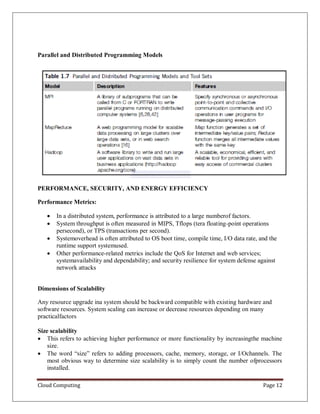 Cloud Computing Page 12
Parallel and Distributed Programming Models
PERFORMANCE, SECURITY, AND ENERGY EFFICIENCY
Performance Metrics:
 In a distributed system, performance is attributed to a large numberof factors.
 System throughput is often measured in MIPS, Tflops (tera floating-point operations
persecond), or TPS (transactions per second).
 Systemoverhead is often attributed to OS boot time, compile time, I/O data rate, and the
runtime support systemused.
 Other performance-related metrics include the QoS for Internet and web services;
systemavailability and dependability; and security resilience for system defense against
network attacks
Dimensions of Scalability
Any resource upgrade ina system should be backward compatible with existing hardware and
software resources. System scaling can increase or decrease resources depending on many
practicalfactors
Size scalability
 This refers to achieving higher performance or more functionality by increasingthe machine
size.
 The word “size” refers to adding processors, cache, memory, storage, or I/Ochannels. The
most obvious way to determine size scalability is to simply count the number ofprocessors
installed.
 