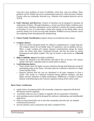 Cloud Computing Page 18
wires have more problems in terms of reliability, clock skew, and cross talking. These
problems call for reliable and secure communication protocols, which increase overhead.
Clusters often use commodity networks (e.g., Ethernet) with standard protocols such as
TCP/IP.
6. Fault Tolerance and Recovery: Clusters of machines can be designed to eliminate all
single points of failure. Through redundancy, a cluster can tolerate faulty conditions up to
a certain extent. Heartbeat mechanisms can be installed to monitor the running condition
of all nodes. In case of a node failure, critical jobs running on the failing nodes can be
saved by failing over to the surviving node machines. Rollback recovery schemes restore
the computing results through periodic checkpointing.
7. Cluster Family Classification:computer clusters are divided into three classes
 Compute clusters:
o These are clusters designed mainly for collective computationover a single large job.
The compute clusters do not handle many I/O operations, such as database services.
When a single compute job requires frequent communication among the cluster
nodes, the cluster must share a dedicated network, and thus the nodes are mostly
homogeneous and tightly coupled. This type of clusters is also known as a Beowulf
cluster
 High-Availability clusters HA (high-availability)
o clusters are designed to be fault-tolerant and achieve HA of services. HA clusters
operate with many redundant nodes to sustain faults or failures.
 Load-balancing clusters
o These clusters shoot for higher resource utilization through load balancing among all
participating nodes in the cluster. All nodes share the workload or function as a single
virtual machine (VM).
o Requests initiated from the user are distributed to all node computers to form a
cluster. This results in a balanced workload among different machines, and thus
higher resource utilization or higher performance. Middleware is needed to achieve
dynamic load balancing by job or process migration among all the cluster nodes
Basic Cluster Architecture
 simple cluster of computers built with commodity components supported with desired
SSI features and HA capability
 commodity nodes are easy to replace or upgrade with new generations of hardware
 node operating systems should be designed for multiuser, multitasking, and multithreaded
applications.
 nodes are interconnected by one or more fast commodity networks and use standard
communication protocols
 network interface card is connected to the node’s standard I/O bus
 