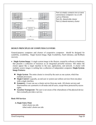 Cloud Computing Page 20
Part (a) simply connects two or more
autonomous computers via a LAN
such as Ethernet.
Part (b): shared-disk cluster
Part (c) shared-memory cluster
DESIGN PRINCIPLES OF COMPUTER CLUSTERS
General-purpose computers and clusters of cooperative computers should be designed for
scalability, availability, Single System Image, High Availability, Fault tolerance, and Rollback
recovery
 Single System Image: A single system image is the illusion, created by software or hardware,
that presents a collection of resources as an integrated powerful resource. SSI makes the
cluster appear like a single machine to the user, applications, and network. A cluster with
multiple system images is nothing but a collection of independent computers Single-System-
Image Features
 Single System: The entire cluster is viewed by the users as one system, which has
multiple processors.
 Single Control: Logically, an end user or system user utilizes services from one place
with a single interface.
 Symmetry: A user can use a cluster service from any node. All cluster services and
functionalities are symmetric to all nodes and all users, except those protected by access
rights.
 Location Transparent: The user is not aware of the whereabouts of the physical device
that eventually provides a service.
Basic SSI Services
A.Single Entry Point
telnet cluster.usc.edu
telnet node1.cluster.usc.edu
 
