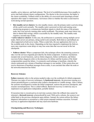 Cloud Computing Page 25
standby, active takeover, and fault-tolerant. The level of availabilityincreases from standby to
active and fault-tolerant cluster configurations. The shorter is the recoverytime, the higher is
the cluster availability. Failback refers to the ability of a recovered node returningto normal
operation after repair or maintenance. Activeness refers to whether the node is used inactive
work during normal operation.
• Hot standby server clusters: In a hot standby cluster, only the primary node is actively doing
all the useful work normally. The standby node is powered on (hot) and running some
monitoring programs to communicate heartbeat signals to check the status of the primary
node, but is not actively running other useful workloads. The primary node must mirror any
data to shared disk storage, which is accessible by the standby node. The standby node
requires a second copy of data.
• Active-takeover clusters: In this case, the architecture is symmetric among multiple server
nodes. Both servers are primary, doing useful work normally. Both failover and failback are
often supported on both server nodes. When a node fails, the user applications fail over to
the available node in the cluster. Depending on the time required to implement the failover,
users may experience some delays or may lose some data that was not saved in the last
checkpoint.
• Failover cluster: When a component fails, this technique allows the remaining system to
take over the services originally provided by the failed component. A failover mechanism
mustprovide several functions, such as failure diagnosis, failure notification, and failure
recovery.Failure diagnosis refers to the detection of a failure and the location of the failed
componentthat caused the failure. A commonly used technique is heartbeat, whereby the
cluster nodessend out a stream of heartbeat messages to one another. If the system does not
receive thestream of heartbeat messages from a node, it can conclude that either the node or
the networkconnection has failed.
Recovery Schemes
Failure recovery refers to the actions needed to take over the workload of a failed component.
Thereare two types of recovery techniques. In backward recovery, the processes running on a
cluster periodicallysave a consistent state (called a checkpoint) to a stable storage. After a failure,
the systemis reconfigured to isolate the failed component, restores the previous checkpoint, and
resumes normaloperation. This is called rollback. Backward recovery is relatively easy to
implement in an application-independent, portable fashion
If execution time is crucial,such as in real-time systems where the rollback time cannot be
tolerated, a forward recovery schemeshould be used. With such a scheme, the system is not
rolled back to the previous checkpoint upon afailure. Instead, the system utilizes the failure
diagnosis information to reconstruct a valid system stateand continues execution. Forward
recovery is application-dependent and may need extra hardware
Checkpointing and Recovery Techniques
 