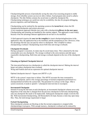 Cloud Computing Page 26
Checkpointingisthe process of periodically saving the state of an executing program to stable
storage, from whichthe system can recover after a failure. Each program state saved is called a
checkpoint. The disk filethat contains the saved state is called the checkpoint file.
Checkpointing techniques are useful not only for availability, but also for program debugging,
process migration, and load balancing
Checkpointing can be realized by the operating system at the kernel level, where the OS
transparentlycheckpoints and restarts processes
A less transparent approach linksthe user code with a checkpointinglibrary in the user space.
Checkpointing and restarting are handled by this runtime support. This approach is used widely
because it has the advantage thatuser applications do not have to be modified.
A third approach requires the user (or the compiler) to insert checkpointingfunctions in the
application; thus, the application has to be modified, and the transparencyis lost. However, it has
the advantage that the user can specify where to checkpoint. This is helpful to reduce
checkpointing overhead. Checkpointing incurs both time and storage overheads.
Checkpoint Overheads
During a program’s execution, its states may be saved many times. This is denoted by the time
consumedto save one checkpoint. The storage overhead is the extra memory and disk space
requiredfor checkpointing. Both time and storage overheads depend on the size of the checkpoint
file.
Choosing an Optimal Checkpoint Interval
The time period between two checkpoints is called the checkpoint interval. Making the interval
larger can reduce checkpoint time overhead.
Wong and Franklin derived an expression for optimal checkpoint interval
Optimal checkpoint interval = Square root (MTTF x tc)/h
MTTF is the system’s mean time to failure. This MTTF accounts the time consumed to
save one checkpoint, and h is the average percentage of normal computation performed in a
checkpointinterval before the system fails. The parameter h is always in the range. After a
system isrestored, it needs to spend h × (checkpoint interval) time to recompute.
Incremental Checkpoint
Instead of saving the full state at each checkpoint, an incremental checkpoint scheme saves only
theportion of the state that is changed from the previous checkpoint In full-state checkpointing,
only one checkpoint file needs to be kepton disk. Subsequent checkpoints simply overwrite this
file. With incremental checkpointing, old filesneeded to be kept, because a state may span many
files. Thus, the total storage requirement is larger
Forked Checkpointing
Most checkpoint schemes are blocking in that the normal computation is stopped while
checkpointingis in progress. With enough memory, checkpoint overhead can be reduced by
 