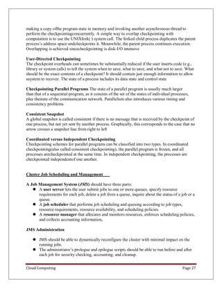 Cloud Computing Page 27
making a copy ofthe program state in memory and invoking another asynchronous thread to
perform the checkpointingconcurrently. A simple way to overlap checkpointing with
computation is to use the UNIXfork( ) system call. The forked child process duplicates the parent
process’s address space andcheckpoints it. Meanwhile, the parent process continues execution.
Overlapping is achieved sincecheckpointing is disk-I/O intensive
User-Directed Checkpointing
The checkpoint overheads can sometimes be substantially reduced if the user inserts code (e.g.,
library or system calls) to tell the system when to save, what to save, and what not to save. What
should be the exact contents of a checkpoint? It should contain just enough information to allow
asystem to recover. The state of a process includes its data state and control state
Checkpointing Parallel Programs The state of a parallel program is usually much larger
than that of a sequential program, as it consists of the set of the states of individual processes,
plus thestate of the communication network. Parallelism also introduces various timing and
consistency problems
Consistent Snapshot
A global snapshot is called consistent if there is no message that is received by the checkpoint of
one process, but not yet sent by another process. Graphically, this corresponds to the case that no
arrow crosses a snapshot line from right to left
Coordinated versus Independent Checkpointing
Checkpointing schemes for parallel programs can be classified into two types. In coordinated
checkpointing(also called consistent checkpointing), the parallel program is frozen, and all
processes arecheckpointed at the same time. In independent checkpointing, the processes are
checkpointed independentof one another.
Cluster Job Scheduling and Management
A Job Management System (JMS) should have three parts:
 A user server lets the user submit jobs to one or more queues, specify resource
requirements for each job, delete a job from a queue, inquire about the status of a job or a
queue.
 A job scheduler that performs job scheduling and queuing according to job types,
resource requirements, resource availability, and scheduling policies.
 A resource manager that allocates and monitors resources, enforces scheduling policies,
and collects accounting information.
JMS Administration
 JMS should be able to dynamically reconfigure the cluster with minimal impact on the
running jobs.
 The administrator’s prologue and epilogue scripts should be able to run before and after
each job for security checking, accounting, and cleanup.
 