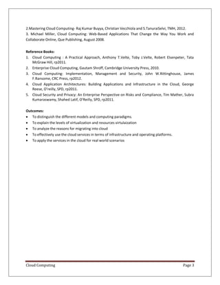 Cloud Computing Page 3
2.Mastering Cloud Computing- Raj Kumar Buyya, Christian Vecchiola and S.TanuraiSelvi, TMH, 2012.
3. Michael Miller, Cloud Computing: Web-Based Applications That Change the Way You Work and
Collaborate Online, Que Publishing, August 2008.
Reference Books:
1. Cloud Computing : A Practical Approach, Anthony T.Velte, Toby J.Velte, Robert Elsenpeter, Tata
McGraw Hill, rp2011.
2. Enterprise Cloud Computing, Gautam Shroff, Cambridge University Press, 2010.
3. Cloud Computing: Implementation, Management and Security, John W.Rittinghouse, James
F.Ransome, CRC Press, rp2012.
4. Cloud Application Architectures: Building Applications and Infrastructure in the Cloud, George
Reese, O’reilly, SPD, rp2011.
5. Cloud Security and Privacy: An Enterprise Perspective on Risks and Compliance, Tim Mather, Subra
Kumaraswamy, Shahed Latif, O’Reilly, SPD, rp2011.
Outcomes:
 To distinguish the different models and computing paradigms.
 To explain the levels of virtualization and resources virtulaization
 To analyze the reasons for migrating into cloud
 To effectively use the cloud services in terms of infrastructure and operating platforms.
 To apply the services in the cloud for real world scenarios
 