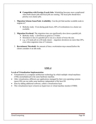 Cloud Computing Page 30
 Competition with Foreign (Local) Jobs: Scheduling becomes more complicated
when both cluster jobs and local jobs are running. The local jobs should have
priority over cluster jobs.
1. Migration Scheme IssuesNode Availability: Can the job find another available node to
migrate to?
 Berkeley study : Even during peak hours, 60% of workstations in a cluster are
available.
2. Migration Overhead: The migration time can significantly slow down a parallel job.
 Berkeley study : a slowdown as great as 2.4 times.
 Slowdown is less if a parallel job is run on a cluster of twice the size.
 e.g. a 32-node job on a 60-node cluster – migration slowdown no more than 20%,
even when migration time of 3 minutes.
3. Recruitment Threshold: the amount of time a workstation stays unused before the
cluster considers it an idle node.
UNIT -2
Levels of Virtualization Implementation
 Virtualization is a computer architecture technology by which multiple virtual machines
(VMs) aremultiplexed in the same hardware machine.
 After virtualization, different user applications managed by their own operating systems
(guest OS) can run onthe same hardware independent of the host OS
 done by adding additional software, called a virtualization layer
 This virtualization layer is known as hypervisor or virtual machine monitor (VMM)
 