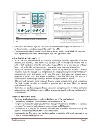 Cloud Computing Page 31
 function of the software layer for virtualization is to virtualize the physical hardware of a
host machine into virtual resources to be used by the VMs
 Common virtualization layers include the instruction set architecture (ISA) level, hardware
level, operating system level, library support level, and application level
Instruction Set Architecture Level
 At the ISA level, virtualization is performed by emulating a given ISA by the ISA of the host
machine. For example, MIPS binary code can run on an x86-based host machine with the
help of ISA emulation. With this approach, it is possible to run a large amount of legacy
binary code written for various processors on any given new hardware host machine.
 Instruction set emulation leads to virtual ISAs created on any hardware machine. The basic
emulation method is through code interpretation. An interpreter program interprets the source
instructions to target instructions one by one. One source instruction may require tens or
hundreds of native target instructions to perform its function. Obviously, this process is
relatively slow. For better performance, dynamic binary translation is desired.
 This approach translates basic blocks of dynamic source instructions to target instructions.
The basic blocks can also be extended to program traces or super blocks to increase
translation efficiency.
 Instruction set emulation requires binary translation and optimization. A virtual instruction
set architecture (V-ISA) thus requires adding a processor-specific software translation layer
to the compiler.
Hardware Abstraction Level
 Hardware-level virtualization is performed right on top of the bare hardware.
 Thisapproach generates a virtual hardware environment for a VM.
 The process managesthe underlying hardware through virtualization. The idea is to virtualize
a computer’s resources, such asits processors, memory, and I/O devices.
 The intention is to upgrade the hardware utilization rate bymultiple users concurrently. The
idea was implemented in the IBM VM/370 in the 1960s.
 Morerecently, the Xen hypervisor has been applied to virtualize x86-based machines to run
Linux or otherguest OS applications.
 