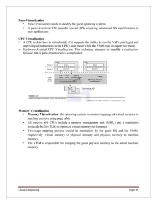 Cloud Computing Page 35
Para-Virtualization
• Para-virtualization needs to modify the guest operating systems
• A para-virtualized VM provides special APIs requiring substantial OS modifications in
user applications
CPU Virtualization
• A CPU architecture is virtualizable if it supports the ability to run the VM’s privileged and
unprivileged instructions in the CPU’s user mode while the VMM runs in supervisor mode.
• Hardware-Assisted CPU Virtualization: This technique attempts to simplify virtualization
because full or paravirtualization is complicated
Memory Virtualization
• Memory Virtualization :the operating system maintains mappings of virtual memory to
machine memory using page table
• All modern x86 CPUs include a memory management unit (MMU) and a translation
lookaside buffer (TLB) to optimize virtual memory performance
• Two-stage mapping process should be maintained by the guest OS and the VMM,
respectively: virtual memory to physical memory and physical memory to machine
memory.
• The VMM is responsible for mapping the guest physical memory to the actual machine
memory.
 
