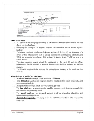 Cloud Computing Page 36
I/O Virtualization
• I/O Virtualization managing the routing of I/O requests between virtual devices and the
shared physical hardware
• managing the routing of I/O requests between virtual devices and the shared physical
hardware
• Full device emulation emulates well-known, real-world devices All the functions of a
device or bus infrastructure, such as device enumeration, identification, interrupts, and
DMA, are replicated in software. This software is located in the VMM and acts as a
virtual device
• Two-stage mapping process should be maintained by the guest OS and the VMM,
respectively: virtual memory to physical memory and physical memory to machine
memory.
• The VMM is responsible for mapping the guest physical memory to the actual machine
memory.
Virtualization in Multi-Core Processors
• Muti-core virtualization has raised some new challenges
• Two difficulties: Application programs must be parallelized to use all cores fully, and
software must explicitly
• Assign tasks to the cores, which is a very complex problem
• The first challenge, new programming models, languages, and libraries are needed to
make parallel programming easier.
• The second challenge has spawned research involving scheduling algorithms and
resource management policies
• Dynamic heterogeneity is emerging to mix the fat CPU core and thin GPU cores on the
same chip
 