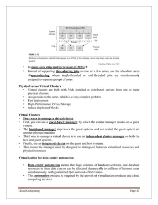 Cloud Computing Page 37
• In many-core chip multiprocessors (CMPs)
• Instead of supporting time-sharing jobs on one or a few cores, use the abundant cores
space-sharing, where single-threaded or multithreaded jobs are simultaneously
assigned to separate groups of cores
Physical versus Virtual Clusters
• Virtual clusters are built with VMs installed at distributed servers from one or more
physical clusters.
• Assign tasks to the cores, which is a very complex problem
• Fast deployment
• High-Performance Virtual Storage
• reduce duplicated blocks
Virtual Clusters
• Four ways to manage a virtual cluster.
• First, you can use a guest-based manager, by which the cluster manager resides on a guest
system.
• The host-based manager supervises the guest systems and can restart the guest system on
another physical machine
• Third way to manage a virtual cluster is to use an independent cluster manager on both the
host and guest systems.
• Finally, use an integrated cluster on the guest and host systems.
• This means the manager must be designed to distinguish between virtualized resources and
physical resources
Virtualization for data-center automation
• Data-center automation means that huge volumes of hardware,software, and database
resources in these data centers can be allocated dynamically to millions of Internet users
simultaneously, with guaranteed QoS and cost-effectiveness
• This automation process is triggered by the growth of virtualization products and cloud
computing services.
 