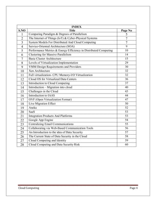 Cloud Computing Page 4
INDEX
S.NO Title Page No
1 Computing Paradigm & Degrees of Parallelism 5
2 The Internet of Things (IoT) & Cyber-Physical Systems 7
3 System Models For Distributed And Cloud Computing 7
4 Service-Oriented Architecture (SOA) 9
5 Performance Metrics & Energy Efficiency in Distributed Computing 10
6 Clustering for Massive Parallelism 14
7 Basic Cluster Architecture 15
8 Levels of Virtualization Implementation 29
9 VMM Design Requirements and Providers 30
10 Xen Architecture 32
11 Full virtualization- CPU Memory-I/O Virtualization 32
12 Cloud OS for Virtualized Data Centers 36
13 Introduction to Cloud Computing 37
14 Introduction – Migration into cloud 40
15 Challenges in the Cloud 43
16 Introduction to IAAS 44
17 OVF (Open Virtualization Format) 47
18 Live Migration Effect 50
19 Aneka 52
20 SaaS 53
21 Integration Products And Platforms 53
22 Google App Engine 54
23 Centralizing Email Communications 55
24 Collaborating via Web-Based Communication Tools 56
25 An Introduction to the idea of Data Security 57
26 The Current State of Data Security in the Cloud 58
27 Cloud Computing and Identity 59
28 Cloud Computing and Data Security Risk 60
 