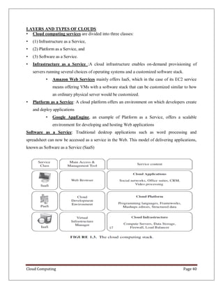 Cloud Computing Page 40
LAYERS AND TYPES OF CLOUDS
• Cloud computing services are divided into three classes:
• (1) Infrastructure as a Service,
• (2) Platform as a Service, and
• (3) Software as a Service.
• Infrastructure as a Service :A cloud infrastructure enables on-demand provisioning of
servers running several choices of operating systems and a customized software stack.
• Amazon Web Services mainly offers IaaS, which in the case of its EC2 service
means offering VMs with a software stack that can be customized similar to how
an ordinary physical server would be customized.
• Platform as a Service: A cloud platform offers an environment on which developers create
and deploy applications
• Google AppEngine, an example of Platform as a Service, offers a scalable
environment for developing and hosting Web applications
Software as a Service: Traditional desktop applications such as word processing and
spreadsheet can now be accessed as a service in the Web. This model of delivering applications,
known as Software as a Service (SaaS)
 
