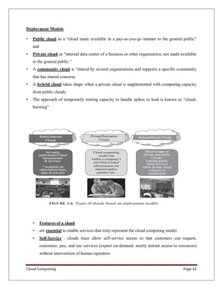Cloud Computing Page 41
Deployment Models
• Public cloud as a “cloud made available in a pay-as-you-go manner to the general public”
and
• Private cloud as “internal data center of a business or other organization, not made available
to the general public.”
• A community cloud is “shared by several organizations and supports a specific community
that has shared concerns
• A hybrid cloud takes shape when a private cloud is supplemented with computing capacity
from public clouds.
• The approach of temporarily renting capacity to handle spikes in load is known as “cloud-
bursting”
• Features of a cloud
• are essential to enable services that truly represent the cloud computing model
• Self-Service : clouds must allow self-service access so that customers can request,
customize, pay, and use services (expect on-demand, nearly instant access to resources)
without intervention of human operators
 