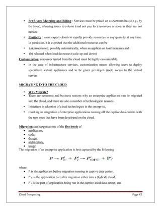 Cloud Computing Page 42
• Per-Usage Metering and Billing : Services must be priced on a shortterm basis (e.g., by
the hour), allowing users to release (and not pay for) resources as soon as they are not
needed
• Elasticity : users expect clouds to rapidly provide resources in any quantity at any time.
In particular, it is expected that the additional resources can be
• (a) provisioned, possibly automatically, when an application load increases and
• (b) released when load decreases (scale up and down)
Customization: resources rented from the cloud must be highly customizable.
• In the case of infrastructure services, customization means allowing users to deploy
specialized virtual appliances and to be given privileged (root) access to the virtual
servers
MIGRATING INTO THE CLOUD
• Why Migrate?
• There are economic and business reasons why an enterprise application can be migrated
into the cloud, and there are also a number of technological reasons.
• Initiatives in adoption of cloud technologies in the enterprise,
• resulting in integration of enterprise applications running off the captive data centers with
the new ones that have been developed on the cloud.
Migration can happen at one of the five levels of
 application,
 code,
 design,
 architecture,
 usage
The migration of an enterprise application is best captured by the following
where
 P is the application before migration running in captive data center,
 P’C is the application part after migration either into a (hybrid) cloud,
 P’l is the part of application being run in the captive local data center, and
 