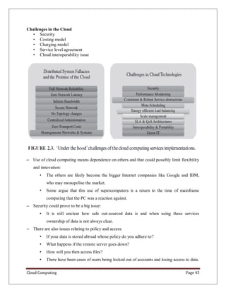 Cloud Computing Page 45
Challenges in the Cloud
• Security
• Costing model
• Charging model
• Service level agreement
• Cloud interoperability issue
– Use of cloud computing means dependence on others and that could possibly limit flexibility
and innovation:
• The others are likely become the bigger Internet companies like Google and IBM,
who may monopolise the market.
• Some argue that this use of supercomputers is a return to the time of mainframe
computing that the PC was a reaction against.
– Security could prove to be a big issue:
• It is still unclear how safe out-sourced data is and when using these services
ownership of data is not always clear.
– There are also issues relating to policy and access:
• If your data is stored abroad whose policy do you adhere to?
• What happens if the remote server goes down?
• How will you then access files?
• There have been cases of users being locked out of accounts and losing access to data.
 