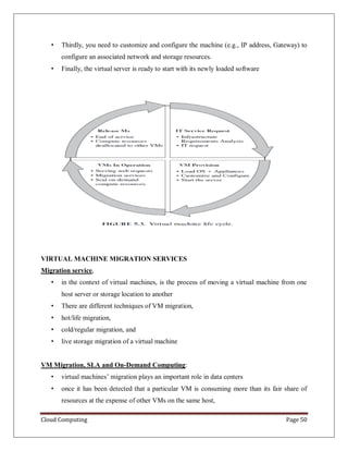 Cloud Computing Page 50
• Thirdly, you need to customize and configure the machine (e.g., IP address, Gateway) to
configure an associated network and storage resources.
• Finally, the virtual server is ready to start with its newly loaded software
VIRTUAL MACHINE MIGRATION SERVICES
Migration service,
• in the context of virtual machines, is the process of moving a virtual machine from one
host server or storage location to another
• There are different techniques of VM migration,
• hot/life migration,
• cold/regular migration, and
• live storage migration of a virtual machine
VM Migration, SLA and On-Demand Computing:
• virtual machines’ migration plays an important role in data centers
• once it has been detected that a particular VM is consuming more than its fair share of
resources at the expense of other VMs on the same host,
 