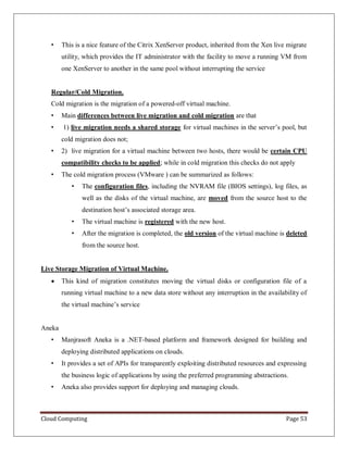 Cloud Computing Page 53
• This is a nice feature of the Citrix XenServer product, inherited from the Xen live migrate
utility, which provides the IT administrator with the facility to move a running VM from
one XenServer to another in the same pool without interrupting the service
Regular/Cold Migration.
Cold migration is the migration of a powered-off virtual machine.
• Main differences between live migration and cold migration are that
• 1) live migration needs a shared storage for virtual machines in the server’s pool, but
cold migration does not;
• 2) live migration for a virtual machine between two hosts, there would be certain CPU
compatibility checks to be applied; while in cold migration this checks do not apply
• The cold migration process (VMware ) can be summarized as follows:
• The configuration files, including the NVRAM file (BIOS settings), log files, as
well as the disks of the virtual machine, are moved from the source host to the
destination host’s associated storage area.
• The virtual machine is registered with the new host.
• After the migration is completed, the old version of the virtual machine is deleted
from the source host.
Live Storage Migration of Virtual Machine.
 This kind of migration constitutes moving the virtual disks or configuration file of a
running virtual machine to a new data store without any interruption in the availability of
the virtual machine’s service
Aneka
• Manjrasoft Aneka is a .NET-based platform and framework designed for building and
deploying distributed applications on clouds.
• It provides a set of APIs for transparently exploiting distributed resources and expressing
the business logic of applications by using the preferred programming abstractions.
• Aneka also provides support for deploying and managing clouds.
 