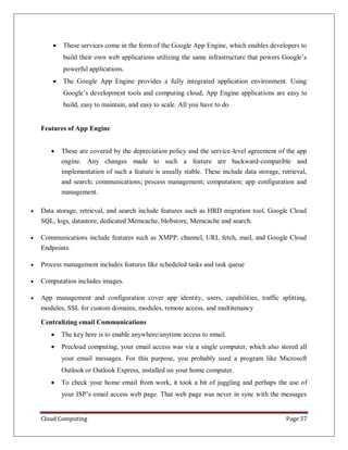 Cloud Computing Page 57
 These services come in the form of the Google App Engine, which enables developers to
build their own web applications utilizing the same infrastructure that powers Google’s
powerful applications.
 The Google App Engine provides a fully integrated application environment. Using
Google’s development tools and computing cloud, App Engine applications are easy to
build, easy to maintain, and easy to scale. All you have to do
Features of App Engine
 These are covered by the depreciation policy and the service-level agreement of the app
engine. Any changes made to such a feature are backward-compatible and
implementation of such a feature is usually stable. These include data storage, retrieval,
and search; communications; process management; computation; app configuration and
management.
 Data storage, retrieval, and search include features such as HRD migration tool, Google Cloud
SQL, logs, datastore, dedicated Memcache, blobstore, Memcache and search.
 Communications include features such as XMPP. channel, URL fetch, mail, and Google Cloud
Endpoints.
 Process management includes features like scheduled tasks and task queue
 Computation includes images.
 App management and configuration cover app identity, users, capabilities, traffic splitting,
modules, SSL for custom domains, modules, remote access, and multitenancy
Centralizing email Communications
 The key here is to enable anywhere/anytime access to email.
 Precloud computing, your email access was via a single computer, which also stored all
your email messages. For this purpose, you probably used a program like Microsoft
Outlook or Outlook Express, installed on your home computer.
 To check your home email from work, it took a bit of juggling and perhaps the use of
your ISP’s email access web page. That web page was never in sync with the messages
 