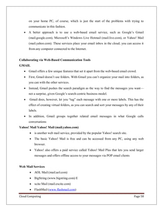 Cloud Computing Page 58
on your home PC, of course, which is just the start of the problems with trying to
communicate in this fashion.
 A better approach is to use a web-based email service, such as Google’s Gmail
(mail.google.com), Microsoft’s Windows Live Hotmail (mail.live.com), or Yahoo! Mail
(mail.yahoo.com). These services place your email inbox in the cloud; you can access it
from any computer connected to the Internet.
Collaborating via Web-Based Communication Tools
GMAIL
 Gmail offers a few unique features that set it apart from the web-based email crowd.
 First, Gmail doesn’t use folders. With Gmail you can’t organize your mail into folders, as
you can with the other services.
 Instead, Gmail pushes the search paradigm as the way to find the messages you want—
not a surprise, given Google’s search-centric business model.
 Gmail does, however, let you “tag” each message with one or more labels. This has the
effect of creating virtual folders, as you can search and sort your messages by any of their
labels.
 In addition, Gmail groups together related email messages in what Google calls
conversations
Yahoo! Mail Yahoo! Mail (mail.yahoo.com)
 is another web mail service, provided by the popular Yahoo! search site.
 The basic Yahoo! Mail is free and can be accessed from any PC, using any web
browser.
 Yahoo! also offers a paid service called Yahoo! Mail Plus that lets you send larger
messages and offers offline access to your messages via POP email clients
Web Mail Services
 AOL Mail (mail.aol.com)
 BigString (www.bigstring.com) E
 xcite Mail (mail.excite.com)
 FlashMail (www.flashmail.com)
 