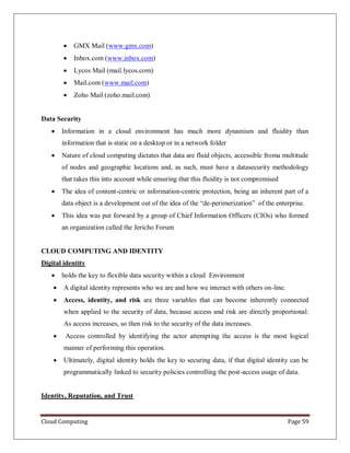 Cloud Computing Page 59
 GMX Mail (www.gmx.com)
 Inbox.com (www.inbox.com)
 Lycos Mail (mail.lycos.com)
 Mail.com (www.mail.com)
 Zoho Mail (zoho.mail.com)
Data Security
 Information in a cloud environment has much more dynamism and fluidity than
information that is static on a desktop or in a network folder
 Nature of cloud computing dictates that data are fluid objects, accessible froma multitude
of nodes and geographic locations and, as such, must have a datasecurity methodology
that takes this into account while ensuring that this fluidity is not compromised
 The idea of content-centric or information-centric protection, being an inherent part of a
data object is a development out of the idea of the “de-perimerization” of the enterprise.
 This idea was put forward by a group of Chief Information Officers (CIOs) who formed
an organization called the Jericho Forum
CLOUD COMPUTING AND IDENTITY
Digital identity
 holds the key to flexible data security within a cloud Environment
 A digital identity represents who we are and how we interact with others on-line.
 Access, identity, and risk are three variables that can become inherently connected
when applied to the security of data, because access and risk are directly proportional:
As access increases, so then risk to the security of the data increases.
 Access controlled by identifying the actor attempting the access is the most logical
manner of performing this operation.
 Ultimately, digital identity holds the key to securing data, if that digital identity can be
programmatically linked to security policies controlling the post-access usage of data.
Identity, Reputation, and Trust
 