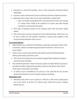 Cloud Computing Page 60
 Reputation is a real-world commodity; that is a basic requirement of human-to-human
relationships
 Our basic societal communication structure is built upon the idea of reputation and trust.
 Reputation and its counter value, trust, is easily transferable to a digital realm:
o eBay, for example, having partly built a successful business model on the strength
of a ratings system, builds up the reputation of its buyers and sellers through
successful (or unsuccessful) transactions.
 These types of reputation systems can be extremely useful when used with a digital
identity.
 They can be used to associate varying levels of trust with that identity, which in turn can
be used to define the level (granular variations) of security policy applied to data
resources that the individual wishes to access
User-Centric Identity:
 Digital identities are a mechanism for identifying an individual, particularly within a cloud
environment ; identity ownership being placed upon the individual is known as user-
centric identity
 It allows users to consent and control how their identity (and the individual identifiers
making up the identity, the claims) is used.
 This reversal of ownership away from centrally managed identity platforms (enterprise-
centric) has many advantages.
 This includes the potential to improve the privacy aspects of a digital identity, by giving an
individual the ability to apply permission policies based on their identity and to control
which aspects of that identity are divulged
 An identity may be controllable by the end user, to the extent that the user can then
decide what information is given to the party relying on the identity
Information Card:
 Information cards permit a user to present to a Web site or other service (relying party)
one or more claims, in the form of a software token, which may be used to uniquely
identify that user.
 