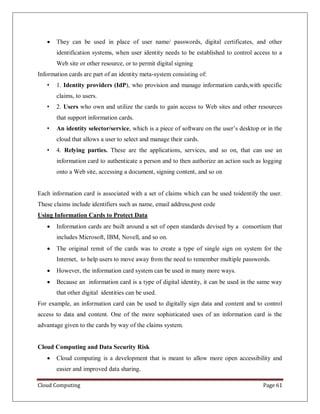 Cloud Computing Page 61
 They can be used in place of user name/ passwords, digital certificates, and other
identification systems, when user identity needs to be established to control access to a
Web site or other resource, or to permit digital signing
Information cards are part of an identity meta-system consisting of:
• 1. Identity providers (IdP), who provision and manage information cards,with specific
claims, to users.
• 2. Users who own and utilize the cards to gain access to Web sites and other resources
that support information cards.
• An identity selector/service, which is a piece of software on the user’s desktop or in the
cloud that allows a user to select and manage their cards.
• 4. Relying parties. These are the applications, services, and so on, that can use an
information card to authenticate a person and to then authorize an action such as logging
onto a Web site, accessing a document, signing content, and so on
Each information card is associated with a set of claims which can be used toidentify the user.
These claims include identifiers such as name, email address,post code
Using Information Cards to Protect Data
 Information cards are built around a set of open standards devised by a consortium that
includes Microsoft, IBM, Novell, and so on.
 The original remit of the cards was to create a type of single sign on system for the
Internet, to help users to move away from the need to remember multiple passwords.
 However, the information card system can be used in many more ways.
 Because an information card is a type of digital identity, it can be used in the same way
that other digital identities can be used.
For example, an information card can be used to digitally sign data and content and to control
access to data and content. One of the more sophisticated uses of an information card is the
advantage given to the cards by way of the claims system.
Cloud Computing and Data Security Risk
 Cloud computing is a development that is meant to allow more open accessibility and
easier and improved data sharing.
 