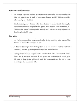 Cloud Computing Page 63
Data-centric mashupsare those
• that are used to perform business processes around data creation and dissemination—by
their very nature, can be used to hijack data, leaking sensitive information and/or
affecting integrity of that data
• Cloud computing, more than any other form of digital communication technology, has
created a need to ensure that protection is applied at the inception of the information, in a
content centric manner, ensuring that a security policy becomes an integral part of that
data throughout its life cycle.
Encryption
• is a vital component of the protection policy, but further controls over the access of that
data and on the use of the data must be met.
• In the case of mashups, the controlling of access to data resources, can help toalleviate
the security concerns by ensuring that mashup access is authenticated.
• Linking security policies, as applied to the use of content, to the access control method
offer a way of continuing protection of data, post access and throughout the life cycle;
this type of data security philosophy must be incorporated into the use of cloud
computing to alleviate security risks.
 