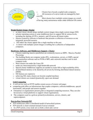 Cloud Computing Page 8
o Clusters have loosely coupled node computers.
o All resources of a server node are managed by their
own OS.
o Most clusters have multiple system images as a result
of having many autonomous nodes under different OS control
Single-System Image -Cluster
o an ideal cluster should merge multiple system images intoa single-system image (SSI)
o acluster operating system or some middleware have to support SSI at various levels,
including the sharing of CPUs, memory, and I/O across all cluster nodes.
o illusion created by software or hardware that presents a collection of resources as one
integrated, powerful resource
o SSI makes the cluster appear like a single machine to the user.
o A cluster with multiple system images is nothing but a collection of independent
computers.
Hardware, Software, and Middleware Support –Cluster
o Clusters exploring massive parallelism are commonly known as MPPs –Massive Parallel
Processing
o The building blocks are computer nodes (PCs, workstations, servers, or SMP), special
communication software such as PVM or MPI, and a network interface card in each
computer node.
o Most clusters run under the Linux OS.
o nodes are interconnected by a high-bandwidth network
o Special cluster middleware supports are needed to create SSI or high availability (HA).
o all distributed memory to be shared by all servers by forming distributed shared memory
(DSM).
o SSI features are expensive
o achieving SSI, many clusters are loosely coupled machines
o virtual clusters are created dynamically, upon user demand
Grid Computing
 A web service such as HTTP enables remote access of remote web pages
 computing grid offers an infrastructure that couples computers, software/middleware, special
instruments, and people and sensors together
 Enterprises or organizations present grids as integrated computing resources. They can also
beviewed as virtual platforms to support virtual organizations.
 The computers used in a grid are primarilyworkstations, servers, clusters, and
supercomputers
Peer-to-Peer Network-P2P
 P2P architecture offers a distributed model of networked systems.
 P2P network is client-oriented instead of server-oriented
 In a P2P system, every node acts as both a client and a server
 