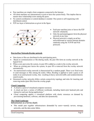 Cloud Computing Page 9
 Peer machines are simply client computers connected to the Internet.
 All client machines act autonomously to join or leave the system freely. This implies that no
master-slave relationship exists among the peers.
 No central coordination or central database is needed. The system is self-organizing with
distributed control.
 P2P two layer of abstractions as given in the figure
 Each peer machine joins or leaves the P2P
network voluntarily
 Only the participatingpeers form the physical
network at any time.
 Physical network is simply an ad hoc
networkformed at various Internet domains
randomly using the TCP/IP and NAI
protocols.
Peer-to-Peer Network-Overlay network
 Data items or files are distributed in the participating peers.
 Based on communication or file-sharing needs, the peer IDs form an overlay network at the
logical level.
 When a new peer joins the system, its peer ID is added as a node in the overlay network.
 When an existing peer leaves the system, its peer ID is removed from the overlay network
automatically.
 An unstructured overlay network is characterized by a random graph. There is no fixed route
to send messages or files among the nodes. Often, flooding is applied to send a query to all
nodes in an unstructured overlay, thus resulting in heavy network traffic and nondeterministic
search results.
 Structured overlay networks follow certain connectivity topology and rules for inserting and
removing nodes (peer IDs) from the overlay graph
Cloud Computing
 A cloud is a pool of virtualized computer resources.
 A cloud can host a variety of different workloads, including batch-style backend jobs and
interactive and user-facing applications.”
 Cloud computing applies a virtualized platform with elastic resources on demand by
provisioning hardware, software, and data sets dynamically
The Cloud Landscape
Infrastructure as a Service (IaaS)
 This model puts together infrastructures demanded by users—namely servers, storage,
networks, and the data center fabric.
 