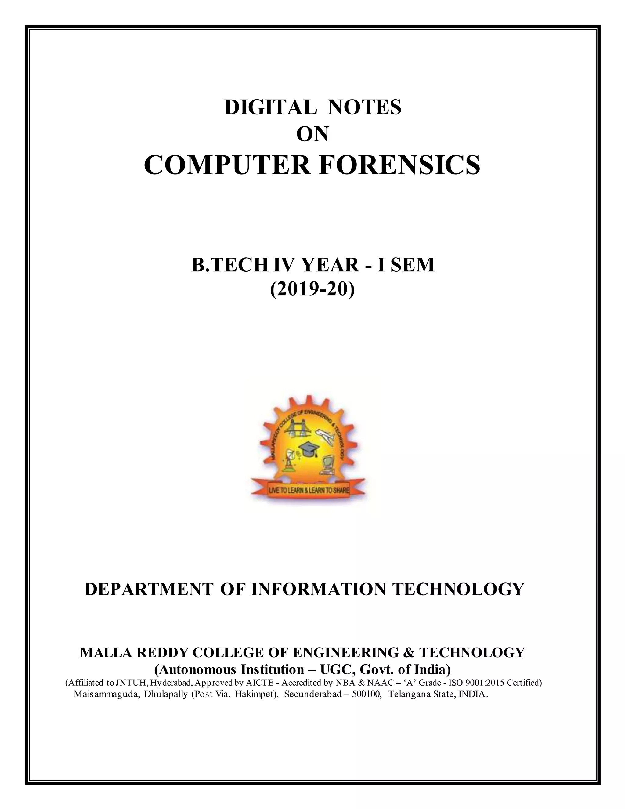 DIGITAL NOTES
ON
COMPUTER FORENSICS
B.TECH IV YEAR - I SEM
(2019-20)
DEPARTMENT OF INFORMATION TECHNOLOGY
MALLA REDDY COLLEGE OF ENGINEERING & TECHNOLOGY
(Autonomous Institution – UGC, Govt. of India)
(Affiliated to JNTUH, Hyderabad, Approved by AICTE - Accredited by NBA & NAAC – ‘A’ Grade - ISO 9001:2015 Certified)
Maisammaguda, Dhulapally (Post Via. Hakimpet), Secunderabad – 500100, Telangana State, INDIA.
 