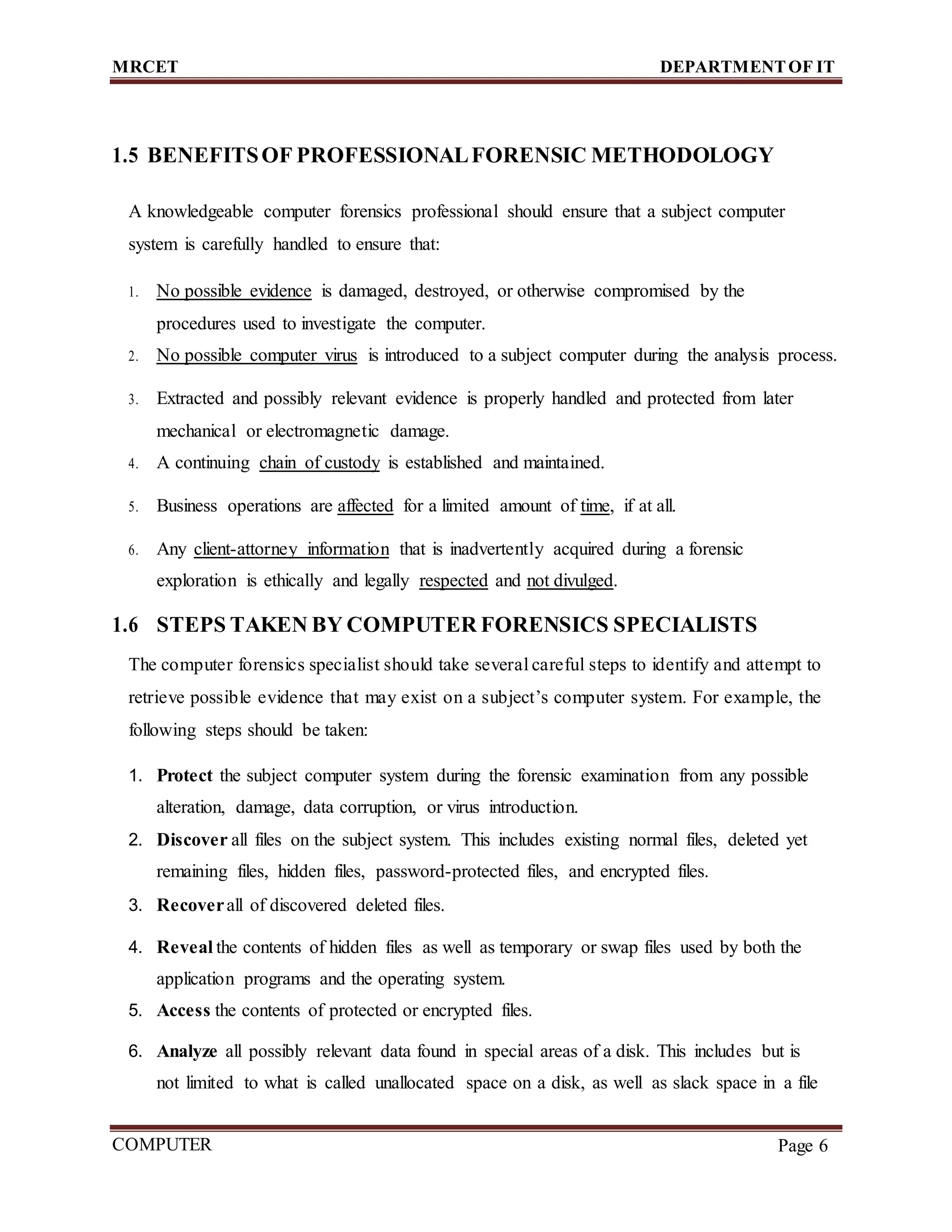 MRCET DEPARTMENTOF IT
COMPUTER
FORENSICS
Page 6
1.5 BENEFITSOF PROFESSIONALFORENSIC METHODOLOGY
A knowledgeable computer forensics professional should ensure that a subject computer
system is carefully handled to ensure that:
1. No possible evidence is damaged, destroyed, or otherwise compromised by the
procedures used to investigate the computer.
2. No possible computer virus is introduced to a subject computer during the analysis process.
3. Extracted and possibly relevant evidence is properly handled and protected from later
mechanical or electromagnetic damage.
4. A continuing chain of custody is established and maintained.
5. Business operations are affected for a limited amount of time, if at all.
6. Any client-attorney information that is inadvertently acquired during a forensic
exploration is ethically and legally respected and not divulged.
1.6 STEPS TAKEN BY COMPUTER FORENSICS SPECIALISTS
The computer forensics specialist should take several careful steps to identify and attempt to
retrieve possible evidence that may exist on a subject’s computer system. For example, the
following steps should be taken:
1. Protect the subject computer system during the forensic examination from any possible
alteration, damage, data corruption, or virus introduction.
2. Discover all files on the subject system. This includes existing normal files, deleted yet
remaining files, hidden files, password-protected files, and encrypted files.
3. Recoverall of discovered deleted files.
4. Reveal the contents of hidden files as well as temporary or swap files used by both the
application programs and the operating system.
5. Access the contents of protected or encrypted files.
6. Analyze all possibly relevant data found in special areas of a disk. This includes but is
not limited to what is called unallocated space on a disk, as well as slack space in a file
 
